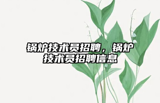 鍋爐技術(shù)員招聘，鍋爐技術(shù)員招聘信息