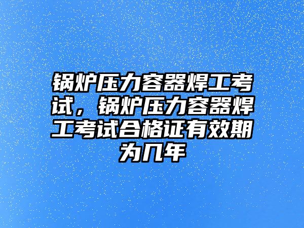 鍋爐壓力容器焊工考試，鍋爐壓力容器焊工考試合格證有效期為幾年