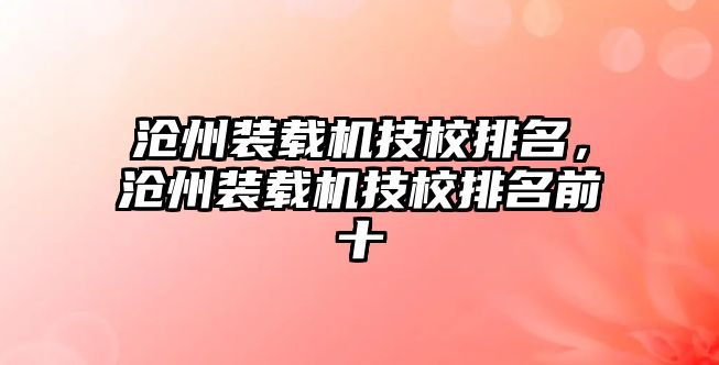 滄州裝載機(jī)技校排名，滄州裝載機(jī)技校排名前十