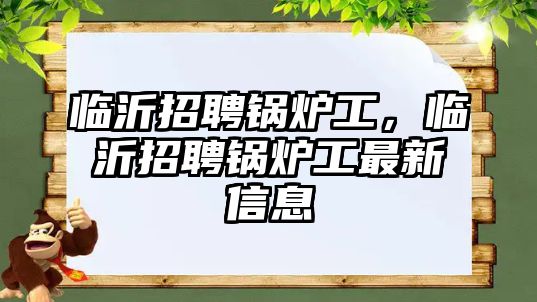 臨沂招聘鍋爐工，臨沂招聘鍋爐工最新信息