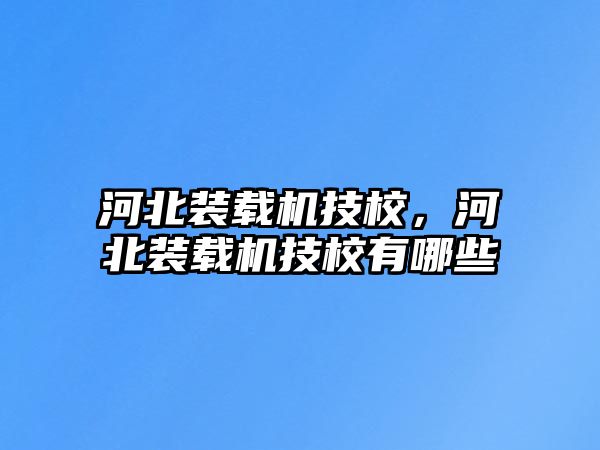 河北裝載機技校，河北裝載機技校有哪些