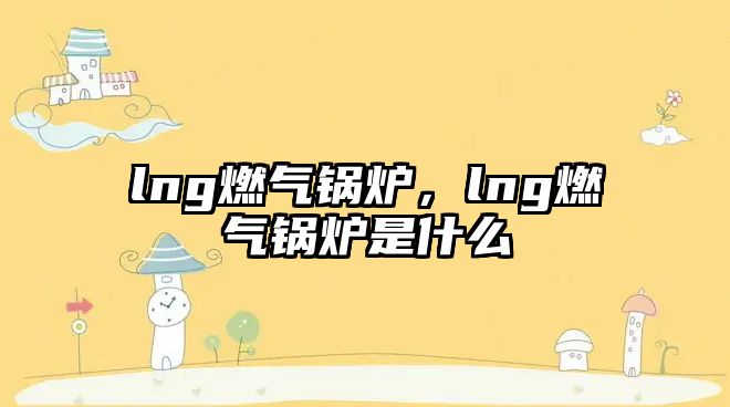 lng燃氣鍋爐，lng燃氣鍋爐是什么