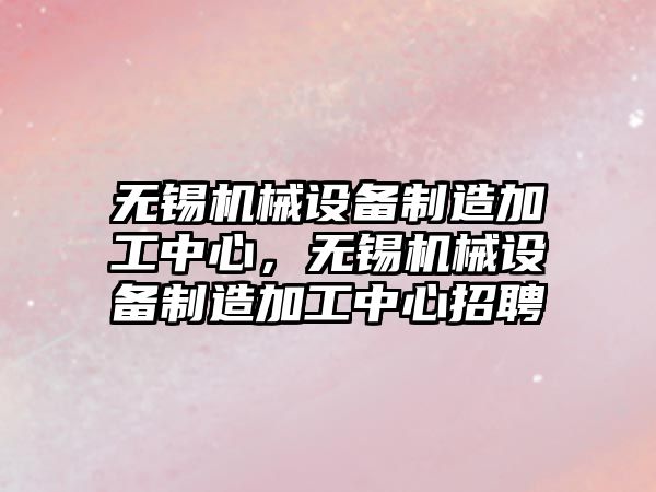 無錫機械設備制造加工中心，無錫機械設備制造加工中心招聘