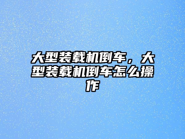 大型裝載機倒車，大型裝載機倒車怎么操作