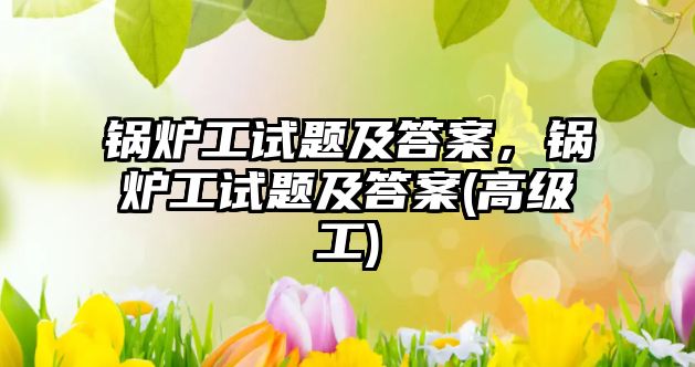 鍋爐工試題及答案，鍋爐工試題及答案(高級工)