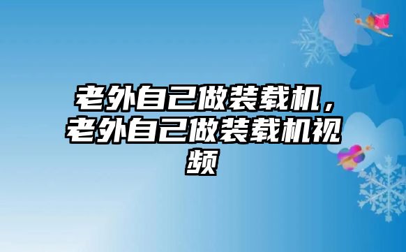 老外自己做裝載機，老外自己做裝載機視頻