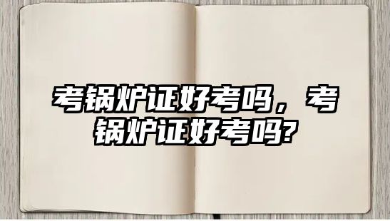 考鍋爐證好考嗎，考鍋爐證好考嗎?