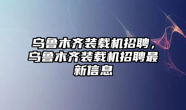 烏魯木齊裝載機招聘，烏魯木齊裝載機招聘最新信息