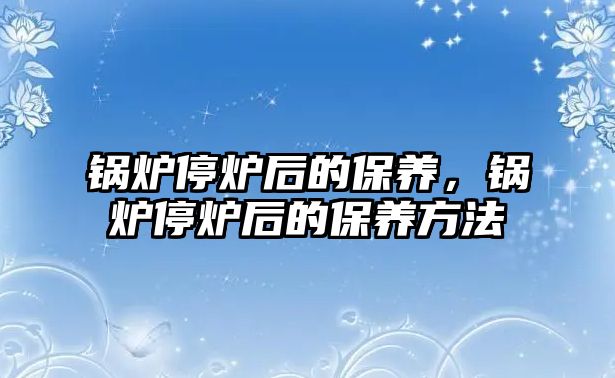 鍋爐停爐后的保養(yǎng)，鍋爐停爐后的保養(yǎng)方法