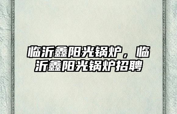 臨沂鑫陽光鍋爐，臨沂鑫陽光鍋爐招聘