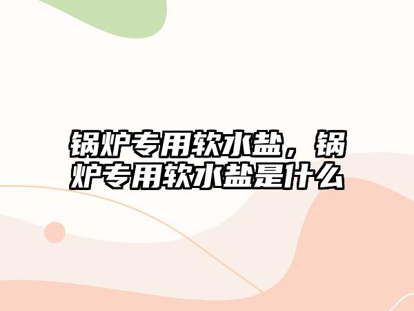 鍋爐專用軟水鹽，鍋爐專用軟水鹽是什么