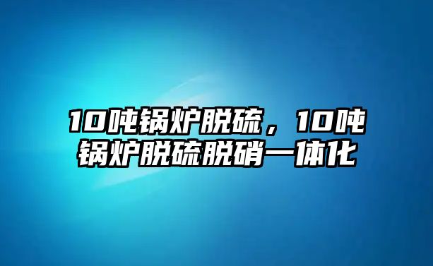 10噸鍋爐脫硫，10噸鍋爐脫硫脫硝一體化