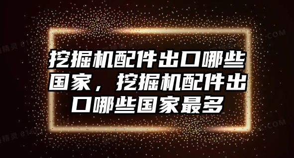 挖掘機(jī)配件出口哪些國家，挖掘機(jī)配件出口哪些國家最多