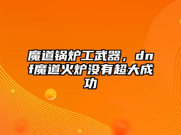 魔道鍋爐工武器，dnf魔道火爐沒有超大成功