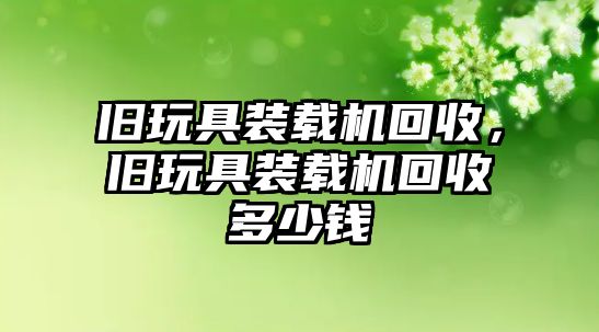 舊玩具裝載機回收，舊玩具裝載機回收多少錢