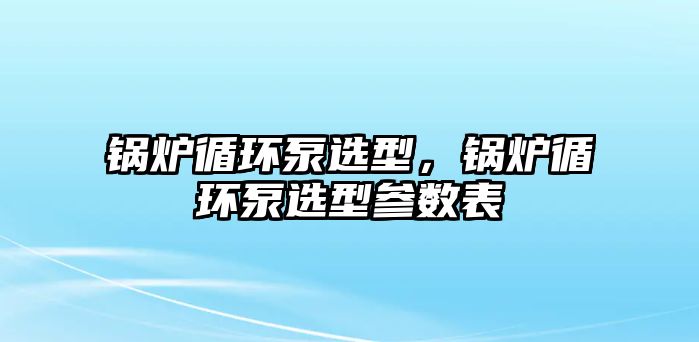 鍋爐循環(huán)泵選型，鍋爐循環(huán)泵選型參數(shù)表