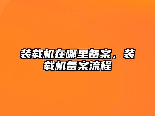 裝載機(jī)在哪里備案，裝載機(jī)備案流程