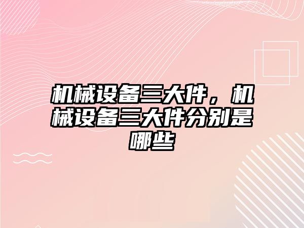 機械設備三大件，機械設備三大件分別是哪些