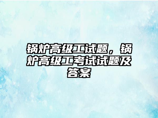 鍋爐高級(jí)工試題，鍋爐高級(jí)工考試試題及答案