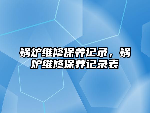 鍋爐維修保養(yǎng)記錄，鍋爐維修保養(yǎng)記錄表