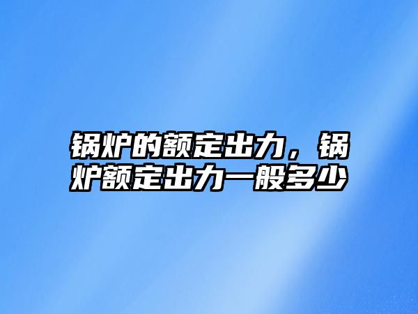 鍋爐的額定出力，鍋爐額定出力一般多少