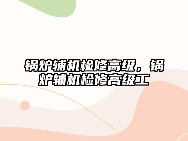 鍋爐輔機檢修高級，鍋爐輔機檢修高級工