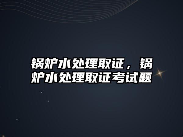 鍋爐水處理取證，鍋爐水處理取證考試題