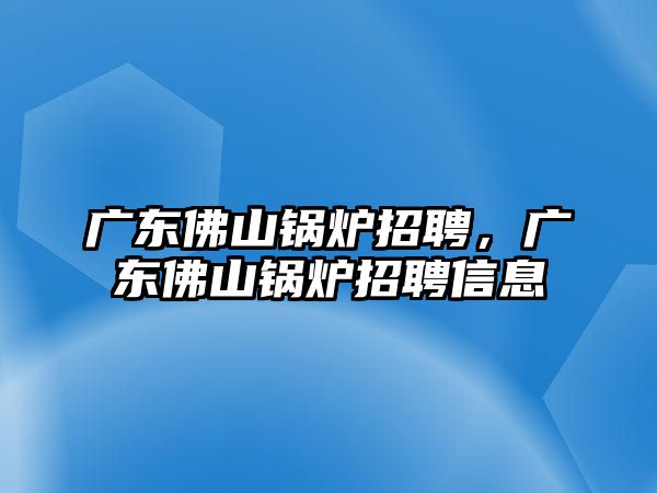 廣東佛山鍋爐招聘，廣東佛山鍋爐招聘信息