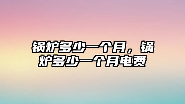 鍋爐多少一個(gè)月，鍋爐多少一個(gè)月電費(fèi)