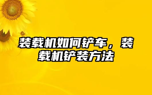 裝載機如何鏟車，裝載機鏟裝方法