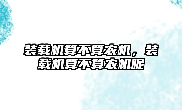 裝載機算不算農(nóng)機，裝載機算不算農(nóng)機呢