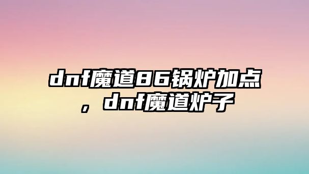 dnf魔道86鍋爐加點(diǎn)，dnf魔道爐子