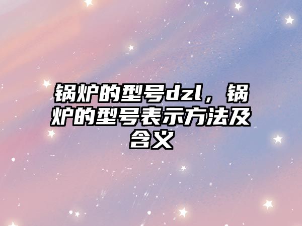 鍋爐的型號dzl，鍋爐的型號表示方法及含義