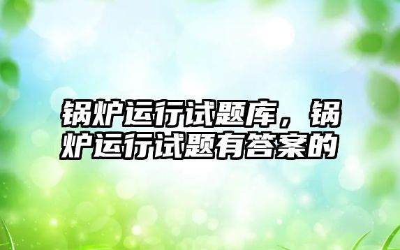 鍋爐運行試題庫，鍋爐運行試題有答案的