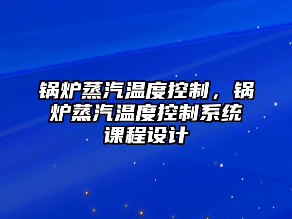 鍋爐蒸汽溫度控制，鍋爐蒸汽溫度控制系統(tǒng)課程設(shè)計