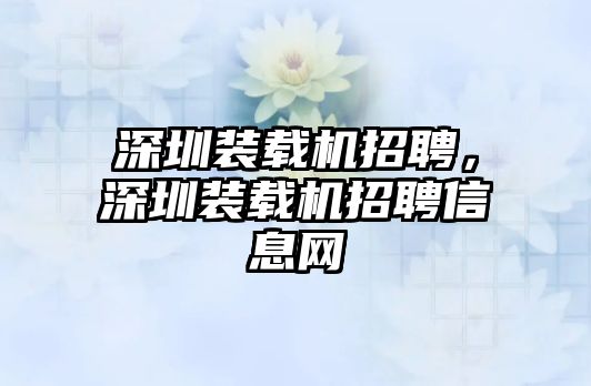 深圳裝載機(jī)招聘，深圳裝載機(jī)招聘信息網(wǎng)