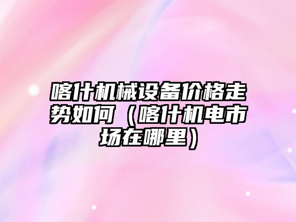 喀什機械設(shè)備價格走勢如何（喀什機電市場在哪里）