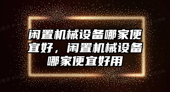 閑置機(jī)械設(shè)備哪家便宜好，閑置機(jī)械設(shè)備哪家便宜好用