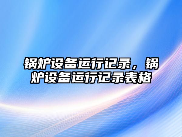 鍋爐設(shè)備運(yùn)行記錄，鍋爐設(shè)備運(yùn)行記錄表格