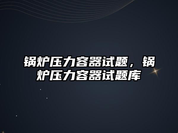 鍋爐壓力容器試題，鍋爐壓力容器試題庫(kù)