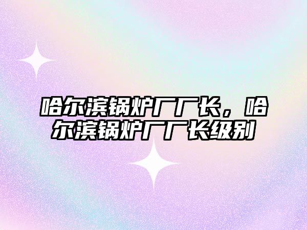 哈爾濱鍋爐廠廠長，哈爾濱鍋爐廠廠長級別