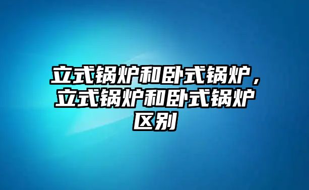 立式鍋爐和臥式鍋爐，立式鍋爐和臥式鍋爐區(qū)別