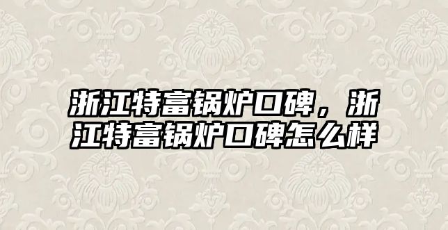 浙江特富鍋爐口碑，浙江特富鍋爐口碑怎么樣