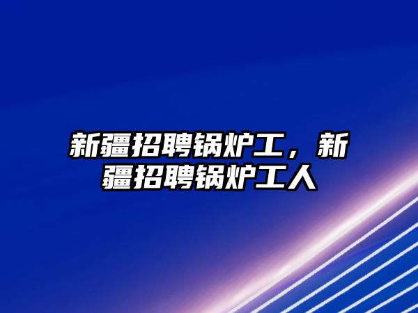 新疆招聘鍋爐工，新疆招聘鍋爐工人