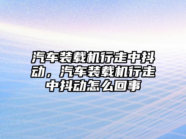 汽車裝載機行走中抖動，汽車裝載機行走中抖動怎么回事