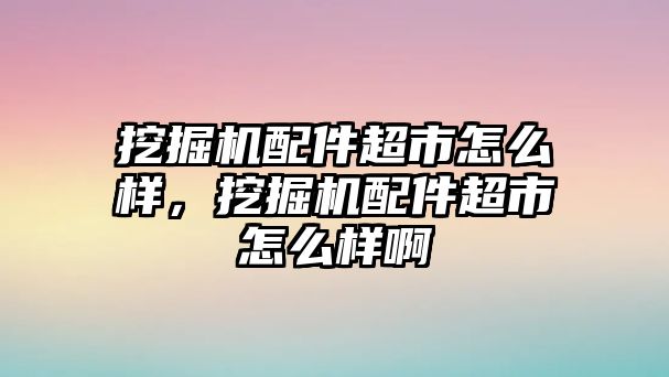 挖掘機(jī)配件超市怎么樣，挖掘機(jī)配件超市怎么樣啊