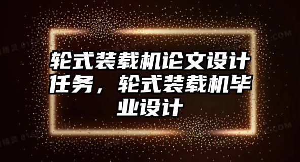 輪式裝載機論文設(shè)計任務(wù)，輪式裝載機畢業(yè)設(shè)計