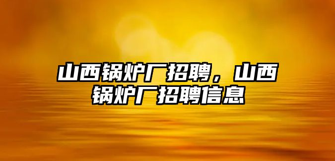 山西鍋爐廠招聘，山西鍋爐廠招聘信息