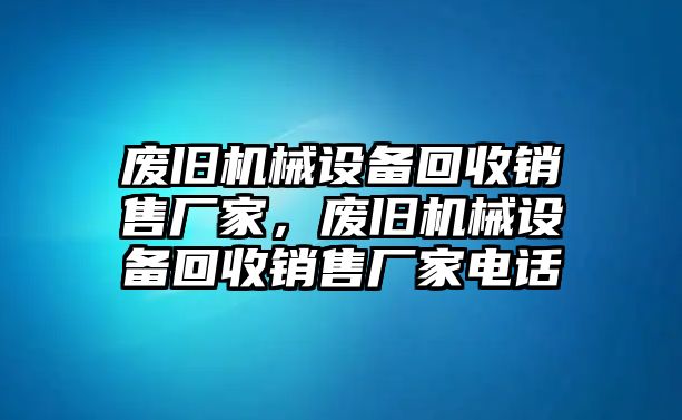 廢舊機(jī)械設(shè)備回收銷售廠家，廢舊機(jī)械設(shè)備回收銷售廠家電話