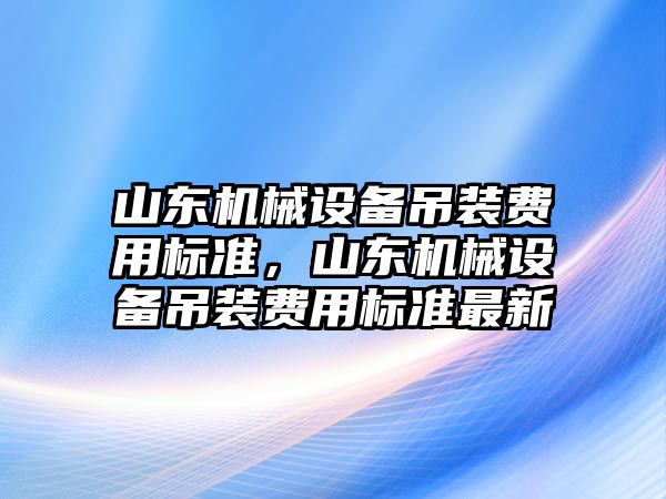 山東機械設(shè)備吊裝費用標(biāo)準，山東機械設(shè)備吊裝費用標(biāo)準最新